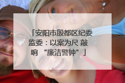 安阳市殷都区纪委监委：以案为尺 敲响 “廉洁警钟”