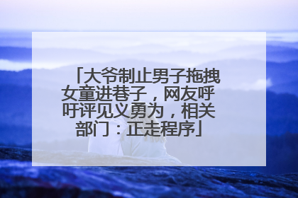 大爷制止男子拖拽女童进巷子，网友呼吁评见义勇为，相关部门：正走程序
