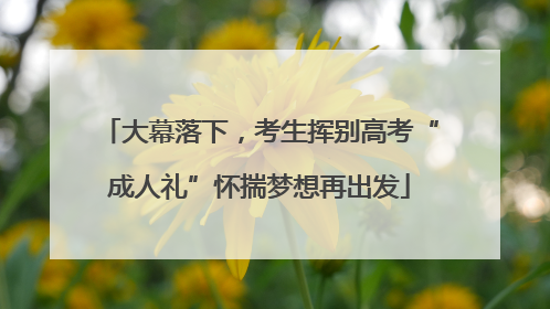 大幕落下，考生挥别高考“成人礼”怀揣梦想再出发