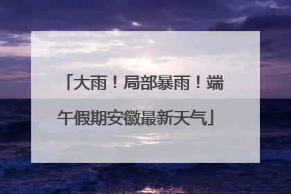 大雨！局部暴雨！端午假期安徽最新天气