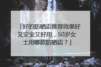 好的防晒霜推荐效果好又安全又好用，50岁女士用哪款防晒霜？