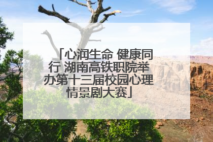 心润生命 健康同行 湖南高铁职院举办第十三届校园心理情景剧大赛