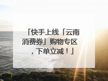 快手上线「云南消费券」购物专区，下单立减！