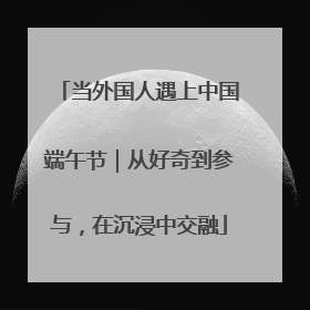 当外国人遇上中国端午节｜从好奇到参与，在沉浸中交融