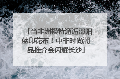 当非洲模特邂逅邵阳蓝印花布！中非时尚潮品推介会闪耀长沙