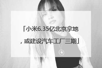 小米6.35亿北京拿地，或建设汽车工厂三期