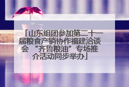山东组团参加第二十一届粮食产销协作福建洽谈会 “齐鲁粮油”专场推介活动同步举办