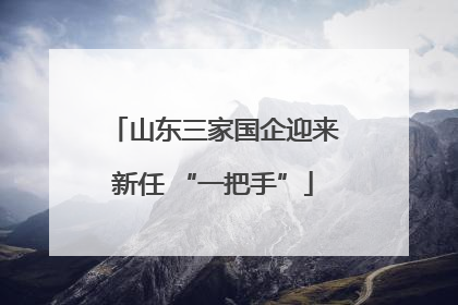 山东三家国企迎来新任 “一把手”