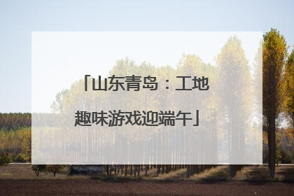 山东青岛：工地趣味游戏迎端午
