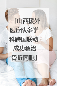 山西援外医疗队多学科跨国联动 成功救治骨折同胞
