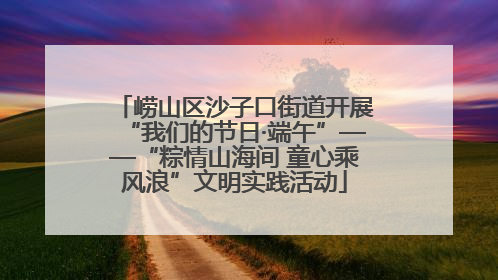 崂山区沙子口街道开展“我们的节日·端午”——“粽情山海间 童心乘风浪”文明实践活动