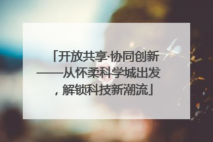 开放共享·协同创新——从怀柔科学城出发，解锁科技新潮流