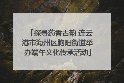 探寻药香古韵 连云港市海州区朐阳街道举办端午文化传承活动