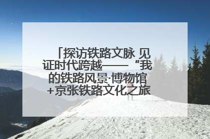 探访铁路文脉 见证时代跨越——“我的铁路风景·博物馆+京张铁路文化之旅”活动在京启动