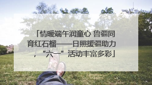 情暖端午润童心 鲁疆同育红石榴——日照援疆助力，“六一”活动丰富多彩
