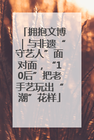 拥抱文博｜与非遗“守艺人”面对面，“10后”把老手艺玩出“潮”花样