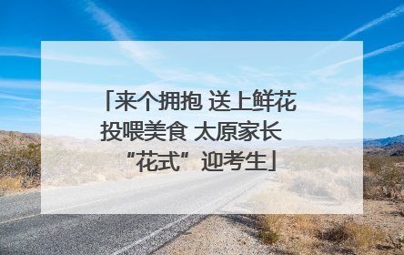 来个拥抱 送上鲜花 投喂美食 太原家长“花式”迎考生