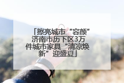 擦亮城市“容颜” 济南市历下区3万件城市家具“清凉焕新”迎盛夏