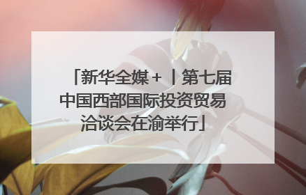 新华全媒＋丨第七届中国西部国际投资贸易洽谈会在渝举行