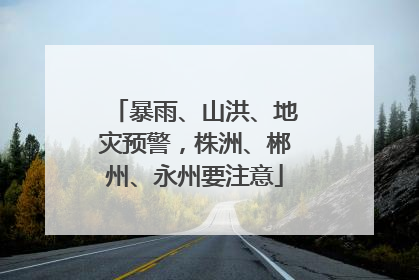 暴雨、山洪、地灾预警，株洲、郴州、永州要注意