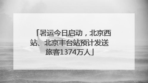 暑运今日启动，北京西站、北京丰台站预计发送旅客1374万人