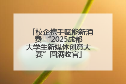 校企携手赋能新消费 “2025成都大学生新媒体创意大赛”圆满收官