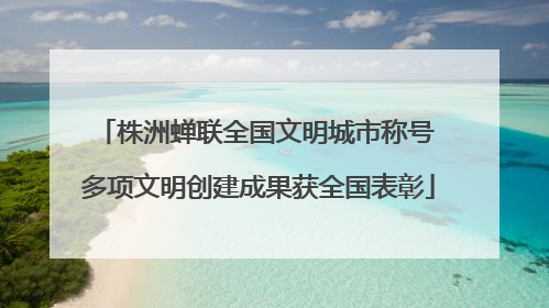 株洲蝉联全国文明城市称号 多项文明创建成果获全国表彰