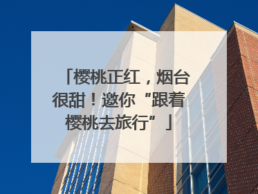 樱桃正红，烟台很甜！邀你“跟着樱桃去旅行”