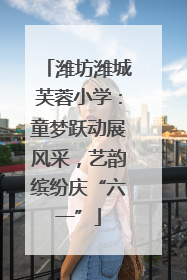 潍坊潍城芙蓉小学：童梦跃动展风采，艺韵缤纷庆“六一”