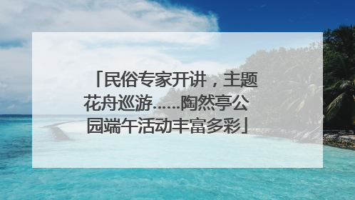 民俗专家开讲，主题花舟巡游……陶然亭公园端午活动丰富多彩