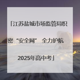 江苏盐城市场监管局织密“安全网” 全力护航2025年高中考