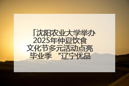 沈阳农业大学举办2025年仲夏饮食文化节多元活动点亮毕业季 “辽宁优品”进校园首站启动