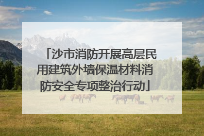 沙市消防开展高层民用建筑外墙保温材料消防安全专项整治行动