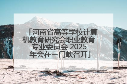 河南省高等学校计算机教育研究会职业教育专业委员会 2025 年会在三门峡召开