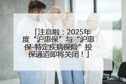 注意啦：2025年度“沪惠保”与“沪惠保-特定疾病保险”投保通道即将关闭！