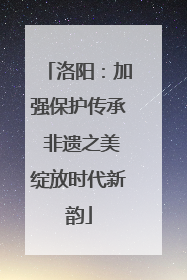 洛阳：加强保护传承 非遗之美绽放时代新韵