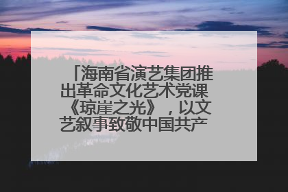 海南省演艺集团推出革命文化艺术党课《琼崖之光》，以文艺叙事致敬中国共产党成立104周年
