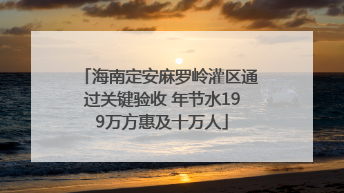 海南定安麻罗岭灌区通过关键验收 年节水199万方惠及十万人