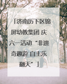 济南历下区锦屏幼教集团 庆六一活动“非遗奇趣游 自主乐翻天”