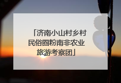 济南小山村乡村民俗圈粉南非农业旅游考察团