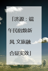 济源：端午民俗焕新风 文旅融合显实效