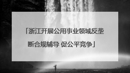 浙江开展公用事业领域反垄断合规辅导 促公平竞争