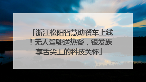 浙江松阳智慧助餐车上线！无人驾驶送热餐，银发族享舌尖上的科技关怀