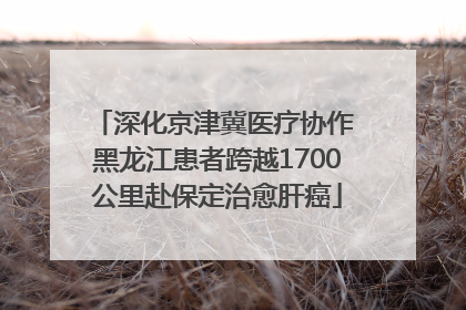 深化京津冀医疗协作 黑龙江患者跨越1700公里赴保定治愈肝癌