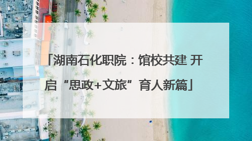 湖南石化职院：馆校共建 开启“思政+文旅”育人新篇