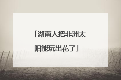 湖南人把非洲太阳能玩出花了