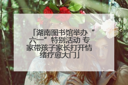 湖南图书馆举办“六一”特别活动 专家带孩子家长打开情绪疗愈大门