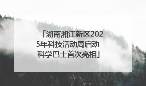 湖南湘江新区2025年科技活动周启动 科学巴士首次亮相