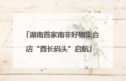 湖南首家南非好物集合店“酋长码头”启航