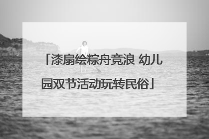 漆扇绘粽舟竞浪 幼儿园双节活动玩转民俗